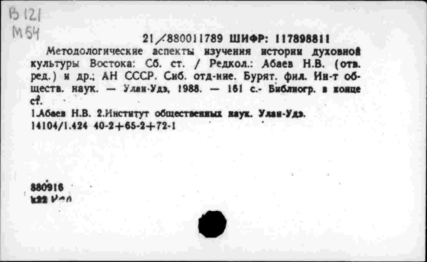 ﻿ь 1г1
21/880011789 ШИФР: 117898811
Методологические аспекты изучения истории духовной культуры Востока: Сб. ст. / Редкол.: Абаев Н.В. (отв. ред.) и др.; АН СССР. Сиб. отд-ние. Бурят, фил. Ин-т обществ. наук. — Улан-Удэ, 1988. — 181 с.- Бнблиогр. в каине с?.
1 Абаев Н.В. 2.Институт общественных наук. Улан-Удэ.
14104/1.424 40-24-65-2+72-1
88091«
КМ Р-л